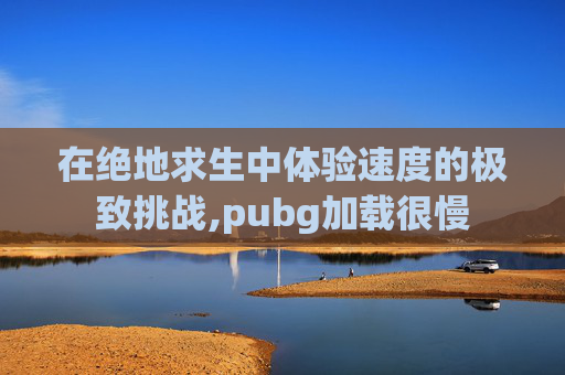 在绝地求生中体验速度的极致挑战,pubg加载很慢