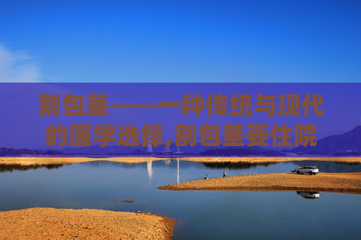 割包茎——一种传统与现代的医学选择,割包茎要住院吗