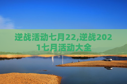 逆战活动七月22,逆战2021七月活动大全