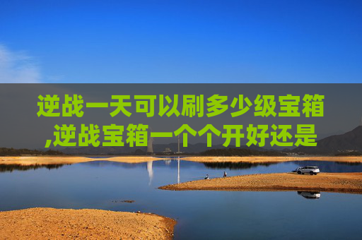 逆战一天可以刷多少级宝箱,逆战宝箱一个个开好还是一次性