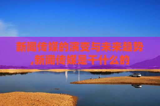 新闻传媒的演变与未来趋势,新闻传媒是干什么的
