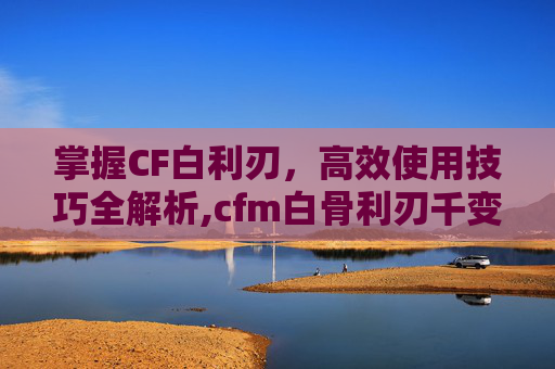 掌握CF白利刃，高效使用技巧全解析,cfm白骨利刃千变