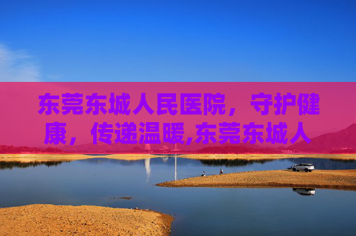 东莞东城人民医院，守护健康，传递温暖,东莞东城人民医院客服电话
