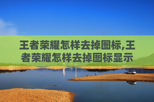 王者荣耀怎样去掉图标,王者荣耀怎样去掉图标显示