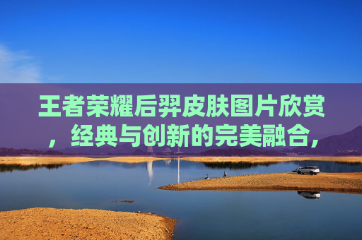 王者荣耀后羿皮肤图片欣赏,经典与创新的完美融合,王者荣耀后羿皮肤图片大全 王者荣耀后羿皮肤图片欣赏,经典与创新的完美融合,王者荣耀后羿皮肤图片大全