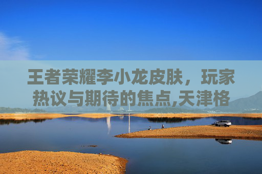 王者荣耀李小龙皮肤,玩家热议与期待的焦点,天津格林国际幼儿园学费 王者荣耀李小龙皮肤,玩家热议与期待的焦点,天津格林国际幼儿园学费