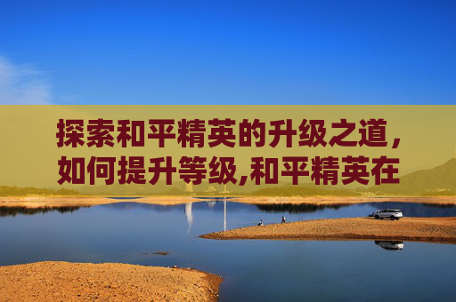 探索和平精英的升级之道，如何提升等级,和平精英在哪升级等级最快