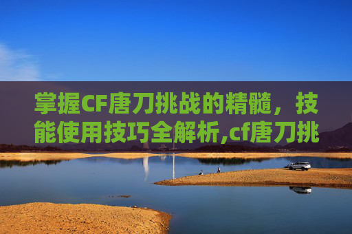 掌握CF唐刀挑战的精髓，技能使用技巧全解析,cf唐刀挑战怎么用技能打