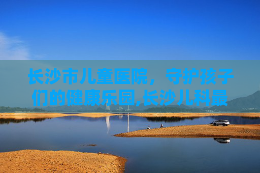 长沙市儿童医院，守护孩子们的健康乐园,长沙儿科最厉害的三个医院