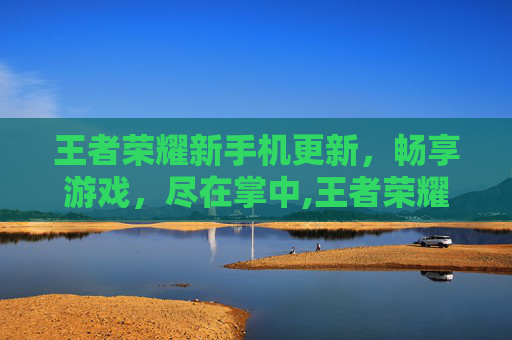 王者荣耀新手机更新，畅享游戏，尽在掌中,王者荣耀手机更新速度很慢