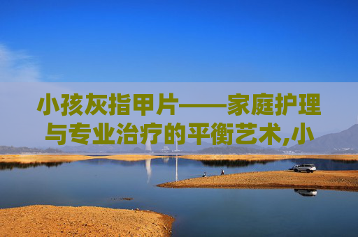 小孩灰指甲片——家庭护理与专业治疗的平衡艺术,小孩灰指甲用什么药