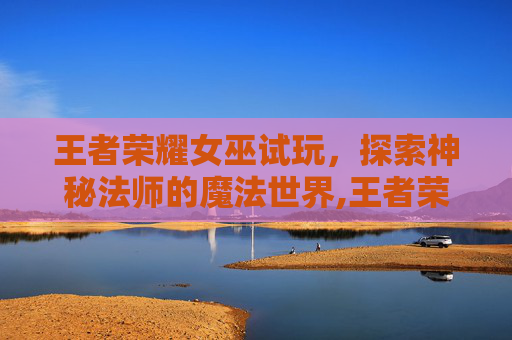 王者荣耀女巫试玩,探索神秘法师的魔法世界,王者荣耀巫女系列皮肤 王者荣耀女巫试玩,探索神秘法师的魔法世界,王者荣耀巫女系列皮肤
