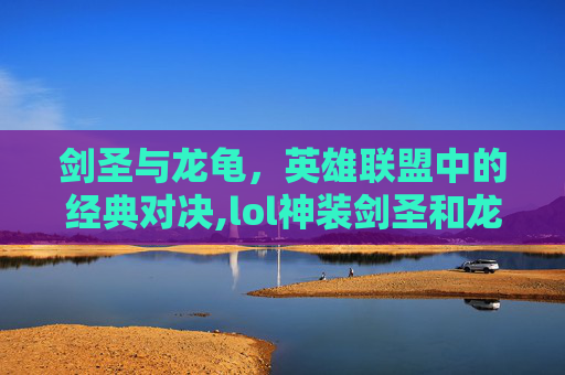 剑圣与龙龟,英雄联盟中的经典对决,lol神装剑圣和龙龟哪个厉害 剑圣与龙龟,英雄联盟中的经典对决,lol神装剑圣和龙龟哪个厉害