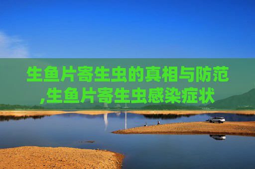 生鱼片寄生虫的真相与防范,生鱼片寄生虫感染症状