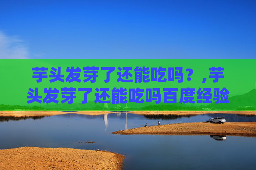 芋头发芽了还能吃吗？,芋头发芽了还能吃吗百度经验