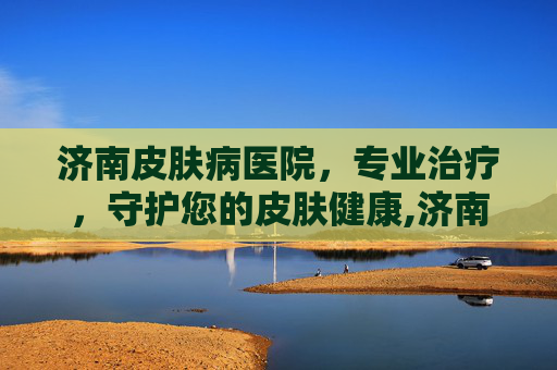 济南皮肤病医院，专业治疗，守护您的皮肤健康,济南皮肤病医院在哪个位置