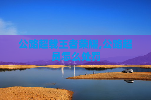 公路超载王者荣耀,公路超员怎么处罚