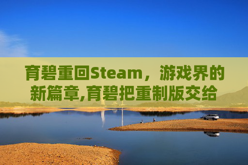 育碧重回Steam，游戏界的新篇章,育碧把重制版交给了中国团队