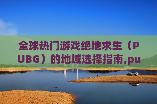 全球热门游戏绝地求生（PUBG）的地域选择指南,pubg玩哪个服比较好