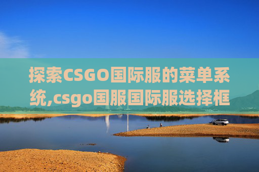 探索CSGO国际服的菜单系统,csgo国服国际服选择框怎么调出来