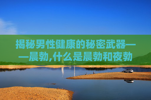揭秘男性健康的秘密武器——晨勃,什么是晨勃和夜勃呢