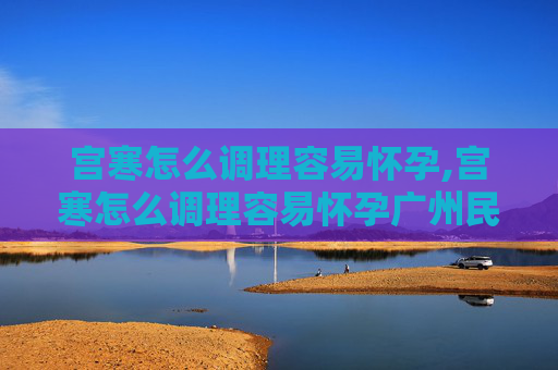 宫寒怎么调理容易怀孕,宫寒怎么调理容易怀孕广州民信医院正规