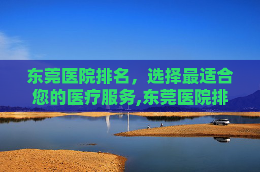 东莞医院排名，选择最适合您的医疗服务,东莞医院排名前十的医院