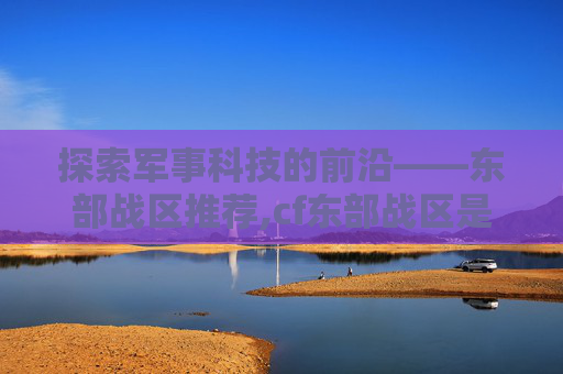 探索军事科技的前沿——东部战区推荐,cf东部战区是不是都可以在一起玩