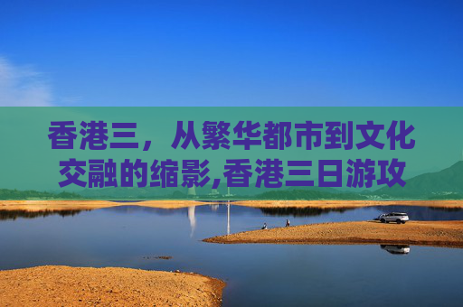 香港三，从繁华都市到文化交融的缩影,香港三日游攻略