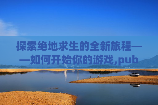 探索绝地求生的全新旅程——如何开始你的游戏,pubg端游打开后怎么开始游戏