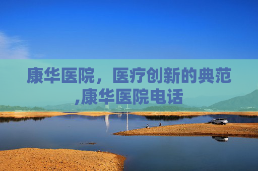 康华医院，医疗创新的典范,康华医院电话
