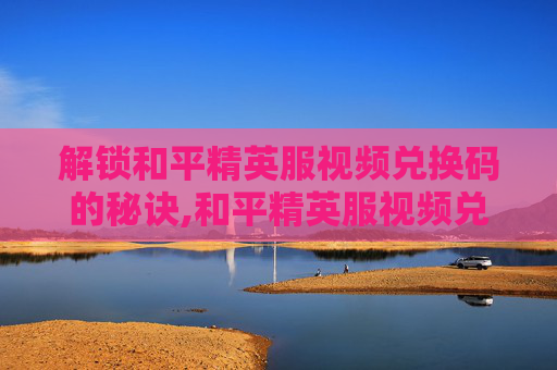 解锁和平精英服视频兑换码的秘诀,和平精英服视频兑换码怎么获得