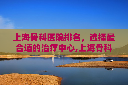 上海骨科医院排名，选择最合适的治疗中心,上海骨科医院排名第一名