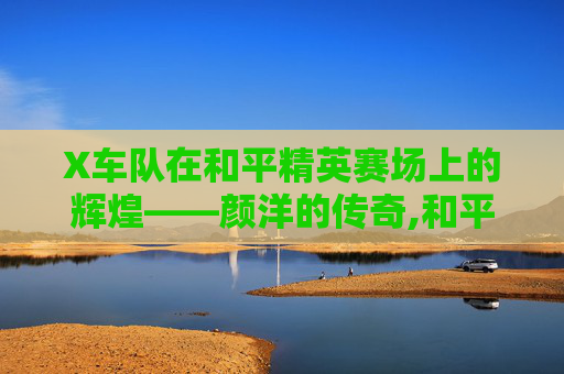 X车队在和平精英赛场上的辉煌——颜洋的传奇,和平精英车队车的彩蛋