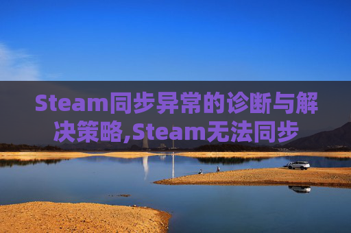 Steam同步异常的诊断与解决策略,Steam无法同步
