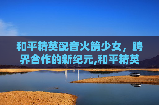 和平精英配音火箭少女，跨界合作的新纪元,和平精英配音火箭少女视频