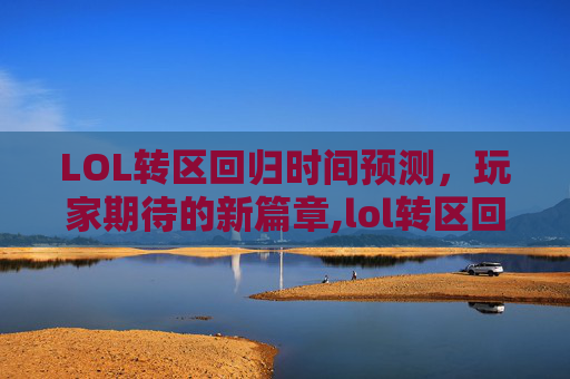 LOL转区回归时间预测，玩家期待的新篇章,lol转区回归什么时候结束