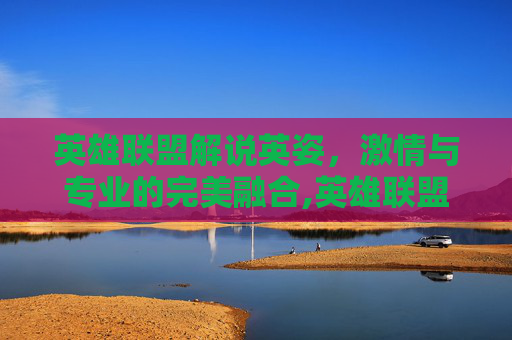英雄联盟解说英姿，激情与专业的完美融合,英雄联盟游戏解说