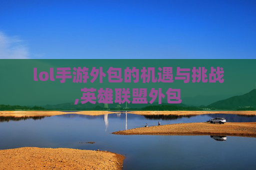 lol手游外包的机遇与挑战,英雄联盟外包