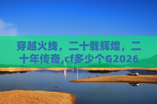 穿越火线，二十载辉煌，二十年传奇,cf多少个G2026