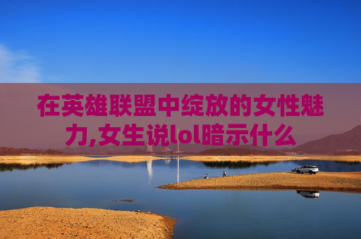 在英雄联盟中绽放的女性魅力,女生说lol暗示什么