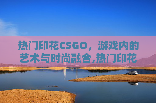 热门印花CSGO，游戏内的艺术与时尚融合,热门印花厂名字推荐