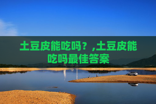 土豆皮能吃吗？,土豆皮能吃吗最佳答案
