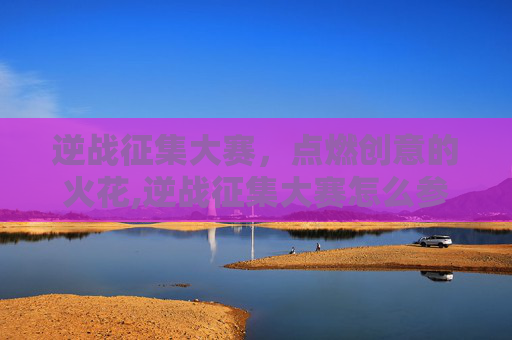 逆战征集大赛，点燃创意的火花,逆战征集大赛怎么参加