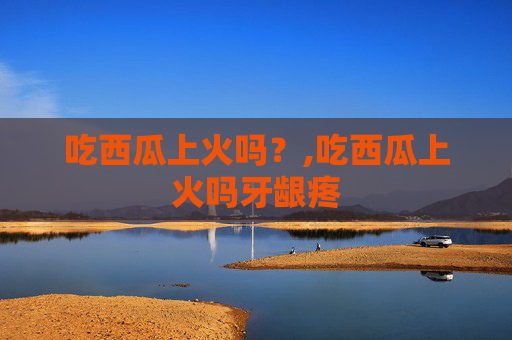 吃西瓜上火吗？,吃西瓜上火吗牙龈疼