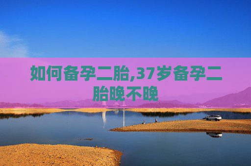 如何备孕二胎,37岁备孕二胎晚不晚