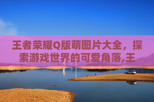 王者荣耀Q版萌图片大全，探索游戏世界的可爱角落,王者荣耀Q版萌图
