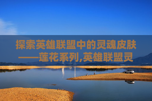 探索英雄联盟中的灵魂皮肤——莲花系列,英雄联盟灵魂莲华系列皮肤