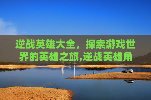 逆战英雄大全,探索游戏世界的英雄之旅,逆战英雄角色大全 逆战英雄大全,探索游戏世界的英雄之旅,逆战英雄角色大全