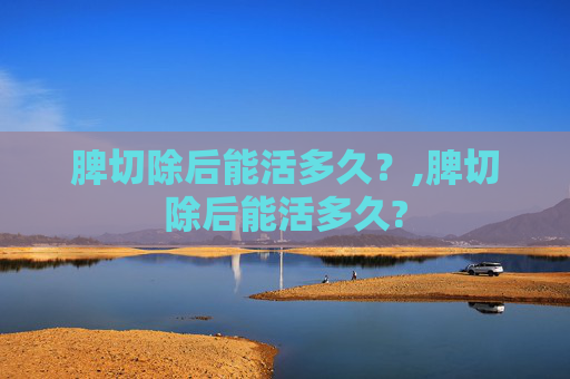 脾切除后能活多久？,脾切除后能活多久?